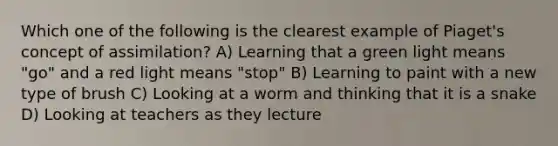 Which one of the following is the clearest example of Piaget's concept of assimilation? A) Learning that a green light means "go" and a red light means "stop" B) Learning to paint with a new type of brush C) Looking at a worm and thinking that it is a snake D) Looking at teachers as they lecture