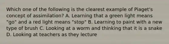 Which one of the following is the clearest example of Piaget's concept of assimilation? A. Learning that a green light means "go" and a red light means "stop" B. Learning to paint with a new type of brush C. Looking at a worm and thinking that it is a snake D. Looking at teachers as they lecture