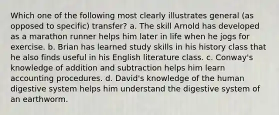 Which one of the following most clearly illustrates general (as opposed to specific) transfer? a. The skill Arnold has developed as a marathon runner helps him later in life when he jogs for exercise. b. Brian has learned study skills in his history class that he also finds useful in his English literature class. c. Conway's knowledge of addition and subtraction helps him learn accounting procedures. d. David's knowledge of the human digestive system helps him understand the digestive system of an earthworm.