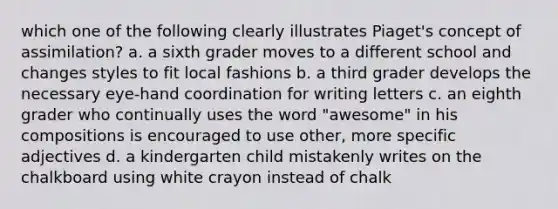 which one of the following clearly illustrates Piaget's concept of assimilation? a. a sixth grader moves to a different school and changes styles to fit local fashions b. a third grader develops the necessary eye-hand coordination for writing letters c. an eighth grader who continually uses the word "awesome" in his compositions is encouraged to use other, more specific adjectives d. a kindergarten child mistakenly writes on the chalkboard using white crayon instead of chalk