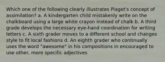 Which one of the following clearly illustrates Piaget's concept of assimilation? a. A kindergarten child mistakenly write on the chalkboard using a large white crayon instead of chalk b. A third grade develops the necessary eye-hand coordination for writing letters c. A sixth grader moves to a different school and changes style to fit local fashions d. An eighth grader who continually uses the word "awesome" in his compositions in encouraged to use other, more specific adjectives