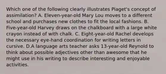 Which one of the following clearly illustrates Piaget's concept of assimilation? A. Eleven-year-old Mary Lou moves to a different school and purchases new clothes to fit the local fashions. B. Five-year-old Harvey draws on the chalkboard with a large white crayon instead of with chalk. C. Eight-year-old Rachel develops the necessary eye-hand coordination for writing letters in cursive. D.A language arts teacher asks 13-year-old Reynold to think about possible adjectives other than awesome that he might use in his writing to describe interesting and enjoyable activities.