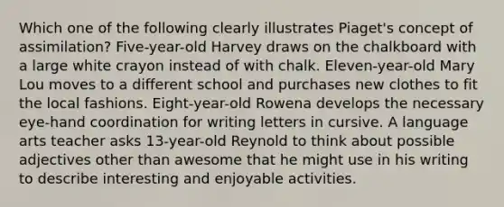 Which one of the following clearly illustrates Piaget's concept of assimilation? Five-year-old Harvey draws on the chalkboard with a large white crayon instead of with chalk. Eleven-year-old Mary Lou moves to a different school and purchases new clothes to fit the local fashions. Eight-year-old Rowena develops the necessary eye-hand coordination for writing letters in cursive. A language arts teacher asks 13-year-old Reynold to think about possible adjectives other than awesome that he might use in his writing to describe interesting and enjoyable activities.