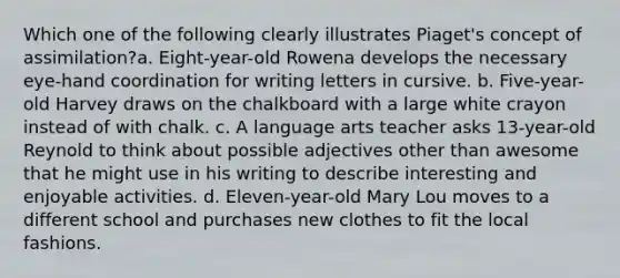 Which one of the following clearly illustrates Piaget's concept of assimilation?a. Eight-year-old Rowena develops the necessary eye-hand coordination for writing letters in cursive. b. Five-year-old Harvey draws on the chalkboard with a large white crayon instead of with chalk. c. A language arts teacher asks 13-year-old Reynold to think about possible adjectives other than awesome that he might use in his writing to describe interesting and enjoyable activities. d. Eleven-year-old Mary Lou moves to a different school and purchases new clothes to fit the local fashions.