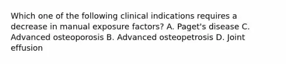 Which one of the following clinical indications requires a decrease in manual exposure factors? A. Paget's disease C. Advanced osteoporosis B. Advanced osteopetrosis D. Joint effusion