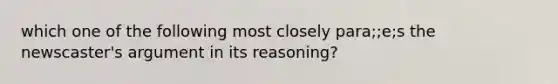 which one of the following most closely para;;e;s the newscaster's argument in its reasoning?