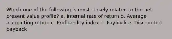 Which one of the following is most closely related to the net present value profile? a. Internal rate of return b. Average accounting return c. Profitability index d. Payback e. Discounted payback