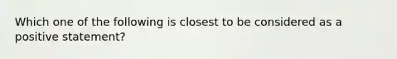 Which one of the following is closest to be considered as a positive statement?