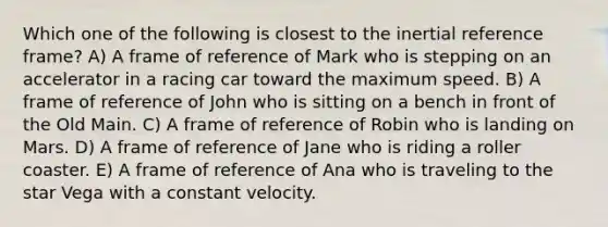 Which one of the following is closest to the inertial reference frame? A) A frame of reference of Mark who is stepping on an accelerator in a racing car toward the maximum speed. B) A frame of reference of John who is sitting on a bench in front of the Old Main. C) A frame of reference of Robin who is landing on Mars. D) A frame of reference of Jane who is riding a roller coaster. E) A frame of reference of Ana who is traveling to the star Vega with a constant velocity.