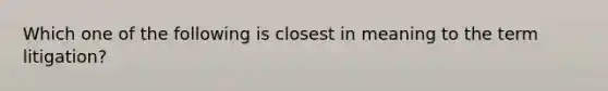 Which one of the following is closest in meaning to the term litigation?