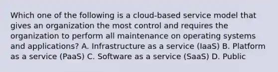 Which one of the following is a cloud-based service model that gives an organization the most control and requires the organization to perform all maintenance on operating systems and applications? A. Infrastructure as a service (IaaS) B. Platform as a service (PaaS) C. Software as a service (SaaS) D. Public