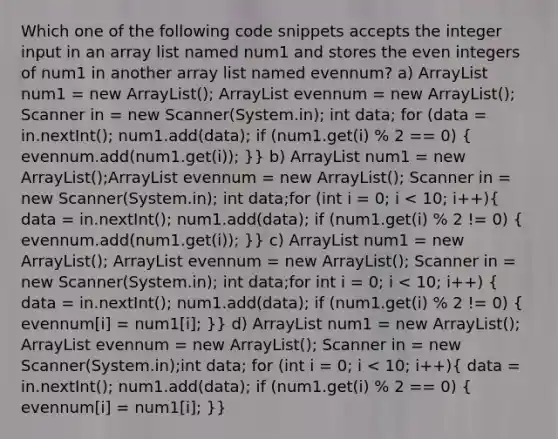 Which one of the following code snippets accepts the integer input in an array list named num1 and stores the even integers of num1 in another array list named evennum? a) ArrayList num1 = new ArrayList (); ArrayList evennum = new ArrayList (); Scanner in = new Scanner(System.in); int data; for (data = in.nextInt(); num1.add(data); if (num1.get(i) % 2 == 0) ( evennum.add(num1.get(i)); )} b) ArrayList num1 = new ArrayList ();ArrayList evennum = new ArrayList (); Scanner in = new Scanner(System.in); int data;for (int i = 0; i num1 = new ArrayList (); ArrayList evennum = new ArrayList (); Scanner in = new Scanner(System.in); int data;for int i = 0; i num1 = new ArrayList (); ArrayList evennum = new ArrayList (); Scanner in = new Scanner(System.in);int data; for (int i = 0; i < 10; i++)( data = in.nextInt(); num1.add(data); if (num1.get(i) % 2 == 0) { evennum[i] = num1[i]; )}