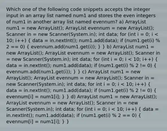 Which one of the following code snippets accepts the integer input in an array list named num1 and stores the even integers of num1 in another array list named evennum? a) ArrayList num1 = new ArrayList(); ArrayList evennum = new ArrayList(); Scanner in = new Scanner(System.in); int data; for (int i = 0; i < 10; i++) ( data = in.nextInt(); num1.add(data); if (num1.get(i) % 2 == 0) { evennum.add(num1.get(i)); ) } b) ArrayList num1 = new ArrayList(); ArrayList evennum = new ArrayList(); Scanner in = new Scanner(System.in); int data; for (int i = 0; i < 10; i++) ( data = in.nextInt(); num1.add(data); if (num1.get(i) % 2 != 0) { evennum.add(num1.get(i)); ) } c) ArrayList num1 = new ArrayList(); ArrayList evennum = new ArrayList(); Scanner in = new Scanner(System.in); int data; for int i = 0; i < 10; i++) ( data = in.nextInt(); num1.add(data); if (num1.get(i) % 2 != 0) { evennum[i] = num1[i]; ) } d) ArrayList num1 = new ArrayList(); ArrayList evennum = new ArrayList(); Scanner in = new Scanner(System.in); int data; for (int i = 0; i < 10; i++) ( data = in.nextInt(); num1.add(data); if (num1.get(i) % 2 == 0) { evennum[i] = num1[i]; ) }