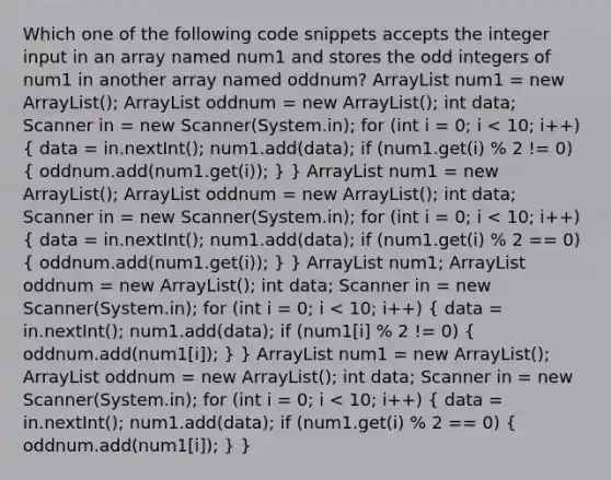 Which one of the following code snippets accepts the integer input in an array named num1 and stores the odd integers of num1 in another array named oddnum? ArrayList num1 = new ArrayList (); ArrayList oddnum = new ArrayList (); int data; Scanner in = new Scanner(System.in); for (int i = 0; i num1 = new ArrayList (); ArrayList oddnum = new ArrayList (); int data; Scanner in = new Scanner(System.in); for (int i = 0; i num1; ArrayList oddnum = new ArrayList (); int data; Scanner in = new Scanner(System.in); for (int i = 0; i num1 = new ArrayList (); ArrayList oddnum = new ArrayList (); int data; Scanner in = new Scanner(System.in); for (int i = 0; i < 10; i++) ( data = in.nextInt(); num1.add(data); if (num1.get(i) % 2 == 0) { oddnum.add(num1[i]); ) }