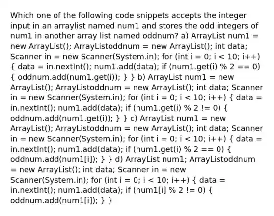 Which one of the following code snippets accepts the integer input in an arraylist named num1 and stores the odd integers of num1 in another array list named oddnum? a) ArrayList num1 = new ArrayList(); ArrayListoddnum = new ArrayList(); int data; Scanner in = new Scanner(System.in); for (int i = 0; i < 10; i++) ( data = in.nextInt(); num1.add(data); if (num1.get(i) % 2 == 0) { oddnum.add(num1.get(i)); ) } b) ArrayList num1 = new ArrayList(); ArrayListoddnum = new ArrayList(); int data; Scanner in = new Scanner(System.in); for (int i = 0; i < 10; i++) ( data = in.nextInt(); num1.add(data); if (num1.get(i) % 2 != 0) { oddnum.add(num1.get(i)); ) } c) ArrayList num1 = new ArrayList(); ArrayListoddnum = new ArrayList(); int data; Scanner in = new Scanner(System.in); for (int i = 0; i < 10; i++) ( data = in.nextInt(); num1.add(data); if (num1.get(i) % 2 == 0) { oddnum.add(num1[i]); ) } d) ArrayList num1; ArrayListoddnum = new ArrayList(); int data; Scanner in = new Scanner(System.in); for (int i = 0; i < 10; i++) ( data = in.nextInt(); num1.add(data); if (num1[i] % 2 != 0) { oddnum.add(num1[i]); ) }