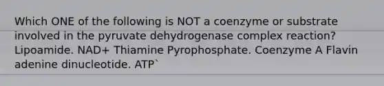 Which ONE of the following is NOT a coenzyme or substrate involved in the pyruvate dehydrogenase complex reaction? Lipoamide. NAD+ Thiamine Pyrophosphate. Coenzyme A Flavin adenine dinucleotide. ATP`