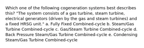 Which one of the following cogeneration systems best describes this? "The system consists of a gas turbine, steam turbine, electrical generators (driven by the gas and steam turbines) and a fixed HRSG unit." a. Fully Fixed Combined-cycle b. Steam/Gas Turbine Combined-cycle c. Gas/Steam Turbine Combined-cycle d. Back Pressure Steam/Gas Turbine Combined-cycle e. Condensing Steam/Gas Turbine Combined-cycle