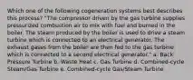 Which one of the following cogeneration systems best describes this process? "The compressor driven by the gas turbine supplies pressurized combustion air to mix with fuel and burned in the boiler. The steam produced by the boiler is used to drive a steam turbine which is connected to an electrical generator. The exhaust gases from the boiler are then fed to the gas turbine which is connected to a second electrical generator." a. Back Pressure Turbine b. Waste Heat c. Gas Turbine d. Combined-cycle Steam/Gas Turbine e. Combined-cycle Gas/Steam Turbine