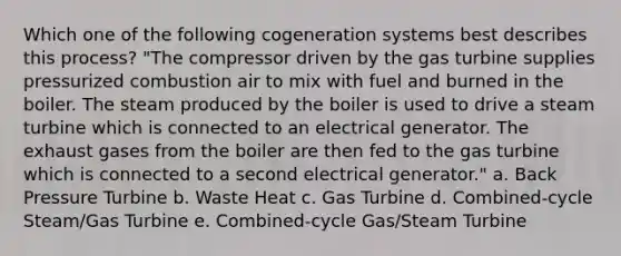 Which one of the following cogeneration systems best describes this process? "The compressor driven by the gas turbine supplies pressurized combustion air to mix with fuel and burned in the boiler. The steam produced by the boiler is used to drive a steam turbine which is connected to an electrical generator. The exhaust gases from the boiler are then fed to the gas turbine which is connected to a second electrical generator." a. Back Pressure Turbine b. Waste Heat c. Gas Turbine d. Combined-cycle Steam/Gas Turbine e. Combined-cycle Gas/Steam Turbine