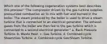 Which one of the following cogeneration systems best describes this process? "The compressor driven by the gas turbine supplies pressurized combustion air to mix with fuel and burned in the boiler. The steam produced by the boiler is used to drive a steam turbine that is connected to an electrical generator. The exhaust gases from the boiler are then fed to the gas turbine which is connected to a second electrical generator." a. Back Pressure Turbine. b. Waste Heat. c. Gas Turbine. d. Combined-cycle Steam/Gas Turbine. e. Combined-cycle Gas/Steam Turbine.