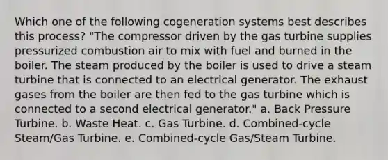 Which one of the following cogeneration systems best describes this process? "The compressor driven by the gas turbine supplies pressurized combustion air to mix with fuel and burned in the boiler. The steam produced by the boiler is used to drive a steam turbine that is connected to an electrical generator. The exhaust gases from the boiler are then fed to the gas turbine which is connected to a second electrical generator." a. Back Pressure Turbine. b. Waste Heat. c. Gas Turbine. d. Combined-cycle Steam/Gas Turbine. e. Combined-cycle Gas/Steam Turbine.