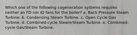 Which one of the following cogeneration systems requires neither an FD nor ID fans for the boiler? a. Back Pressure Steam Turbine. b. Condensing Steam Turbine. c. Open Cycle Gas Turbine. d. Combined-cycle Steam/Steam Turbine. e. Combined-cycle Gas/Steam Turbine.