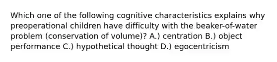 Which one of the following cognitive characteristics explains why preoperational children have difficulty with the beaker-of-water problem (conservation of volume)? A.) centration B.) object performance C.) hypothetical thought D.) egocentricism