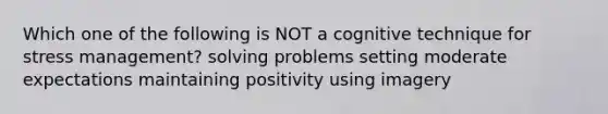 Which one of the following is NOT a cognitive technique for stress management? solving problems setting moderate expectations maintaining positivity using imagery