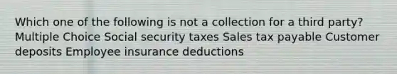 Which one of the following is not a collection for a third party? Multiple Choice Social security taxes Sales tax payable Customer deposits Employee insurance deductions