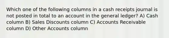 Which one of the following columns in a cash receipts journal is not posted in total to an account in the general ledger? A) Cash column B) Sales Discounts column C) Accounts Receivable column D) Other Accounts column