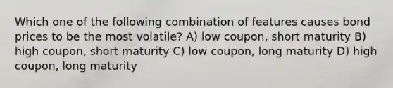 Which one of the following combination of features causes bond prices to be the most volatile? A) low coupon, short maturity B) high coupon, short maturity C) low coupon, long maturity D) high coupon, long maturity