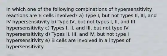 In which one of the following combinations of hypersensitivity reactions are B cells involved? a) Type I, but not types II, III, and IV hypersensitivity b) Type IV, but not types I, II, and III hypersensitivity c) Types I, II, and III, but not type IV hypersensitivity d) Types II, III, and IV, but not type I hypersensitivity e) B cells are involved in all types of hypersensitivity.