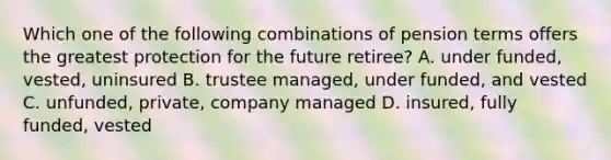 Which one of the following combinations of pension terms offers the greatest protection for the future retiree? A. under funded, vested, uninsured B. trustee managed, under funded, and vested C. unfunded, private, company managed D. insured, fully funded, vested