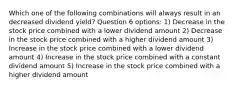 Which one of the following combinations will always result in an decreased dividend yield? Question 6 options: 1) Decrease in the stock price combined with a lower dividend amount 2) Decrease in the stock price combined with a higher dividend amount 3) Increase in the stock price combined with a lower dividend amount 4) Increase in the stock price combined with a constant dividend amount 5) Increase in the stock price combined with a higher dividend amount