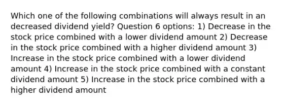 Which one of the following combinations will always result in an decreased dividend yield? Question 6 options: 1) Decrease in the stock price combined with a lower dividend amount 2) Decrease in the stock price combined with a higher dividend amount 3) Increase in the stock price combined with a lower dividend amount 4) Increase in the stock price combined with a constant dividend amount 5) Increase in the stock price combined with a higher dividend amount