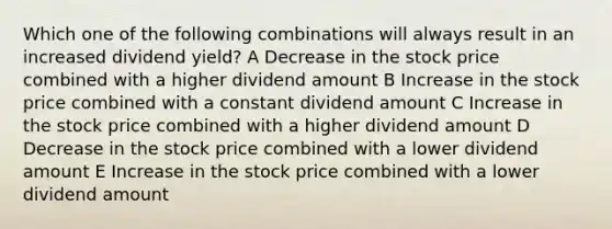 Which one of the following combinations will always result in an increased dividend yield? A Decrease in the stock price combined with a higher dividend amount B Increase in the stock price combined with a constant dividend amount C Increase in the stock price combined with a higher dividend amount D Decrease in the stock price combined with a lower dividend amount E Increase in the stock price combined with a lower dividend amount