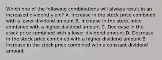 Which one of the following combinations will always result in an increased dividend yield? A. Increase in the stock price combined with a lower dividend amount B. Increase in the stock price combined with a higher dividend amount C. Decrease in the stock price combined with a lower dividend amount D. Decrease in the stock price combined with a higher dividend amount E. Increase in the stock price combined with a constant dividend amount