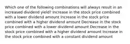 Which one of the following combinations will always result in an increased dividend yield? Increase in the stock price combined with a lower dividend amount Increase in the stock price combined with a higher dividend amount Decrease in the stock price combined with a lower dividend amount Decrease in the stock price combined with a higher dividend amount Increase in the stock price combined with a constant dividend amount