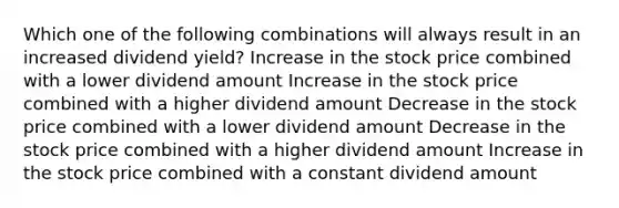 Which one of the following combinations will always result in an increased dividend yield? Increase in the stock price combined with a lower dividend amount Increase in the stock price combined with a higher dividend amount Decrease in the stock price combined with a lower dividend amount Decrease in the stock price combined with a higher dividend amount Increase in the stock price combined with a constant dividend amount