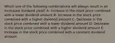 Which one of the following combinations will always result in an increased dividend yield? A- Increase in the stock price combined with a lower dividend amount B- Increase in the stock price combined with a higher dividend amount C- Decrease in the stock price combined with a lower dividend amount D- Decrease in the stock price combined with a higher dividend amount E- Increase in the stock price combined with a constant dividend amount