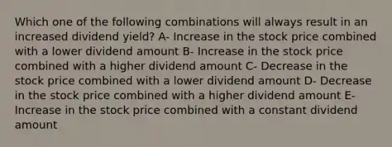 Which one of the following combinations will always result in an increased dividend yield? A- Increase in the stock price combined with a lower dividend amount B- Increase in the stock price combined with a higher dividend amount C- Decrease in the stock price combined with a lower dividend amount D- Decrease in the stock price combined with a higher dividend amount E- Increase in the stock price combined with a constant dividend amount