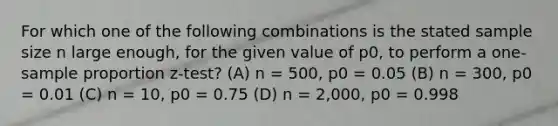 For which one of the following combinations is the stated sample size n large enough, for the given value of p0, to perform a one-sample proportion z-test? (A) n = 500, p0 = 0.05 (B) n = 300, p0 = 0.01 (C) n = 10, p0 = 0.75 (D) n = 2,000, p0 = 0.998