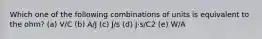 Which one of the following combinations of units is equivalent to the ohm? (a) V/C (b) A/J (c) J/s (d) J⋅s/C2 (e) W/A