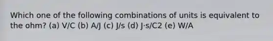 Which one of the following combinations of units is equivalent to the ohm? (a) V/C (b) A/J (c) J/s (d) J⋅s/C2 (e) W/A