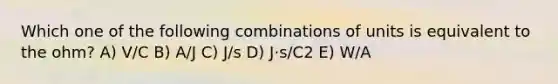 Which one of the following combinations of units is equivalent to the ohm? A) V/C B) A/J C) J/s D) J⋅s/C2 E) W/A