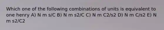 Which one of the following combinations of units is equivalent to one henry A) N m s/C B) N m s2/C C) N m C2/s2 D) N m C/s2 E) N m s2/C2