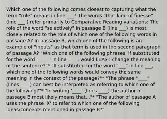 Which one of the following comes closest to capturing what the term "rule" means in line ___? The words "that kind of finesse" (line ___ ) refer primarily to Comparative Reading variations: The role of the word "selectively" in passage B (line ___) is most closely related to the role of which one of the following words in passage A? In passage B, which one of the following is an example of "inputs" as that term is used in the second paragraph of passage A? "Which one of the following phrases, if substituted for the word '_____' in line ____, would LEAST change the meaning of the sentence?"* "If substituted for the word "___" in line ___, which one of the following words would convey the same meaning in the context of the passage?"* "The phrase "____" (lines ____) can best be interpreted as referring to which one of the following?"* "In writing '____' (lines ____) the author of passage B most likely means that..."* "The author of passage A uses the phrase 'X' to refer to which one of the following ideas/concepts mentioned in passage B?"