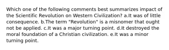 Which one of the following comments best summarizes impact of the Scientific Revolution on Western Civilization? a.It was of little consequence. b.The term "Revolution" is a misnomer that ought not be applied. c.It was a major turning point. d.It destroyed the moral foundation of a Christian civilization. e.It was a minor turning point.