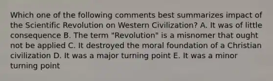 Which one of the following comments best summarizes impact of the Scientific Revolution on Western Civilization? A. It was of little consequence B. The term "Revolution" is a misnomer that ought not be applied C. It destroyed the moral foundation of a Christian civilization D. It was a major turning point E. It was a minor turning point