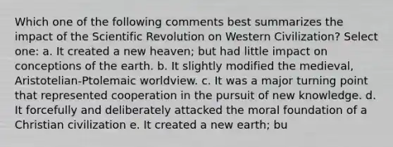 Which one of the following comments best summarizes the impact of the Scientific Revolution on Western Civilization? Select one: a. It created a new heaven; but had little impact on conceptions of the earth. b. It slightly modified the medieval, Aristotelian-Ptolemaic worldview. c. It was a major turning point that represented cooperation in the pursuit of new knowledge. d. It forcefully and deliberately attacked the moral foundation of a Christian civilization e. It created a new earth; bu